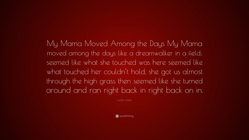 Lucille Clifton Quote: “My Mama Moved Among the Days My Mama moved among the days like a dreamwalker in a field; seemed like what she touched was here seemed like what touched her couldn’t hold, she got us almost through the high grass then seemed like she turned around and ran right back in right back on in.”