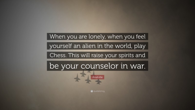 Aristotle Quote: “When you are lonely, when you feel yourself an alien in the world, play Chess. This will raise your spirits and be your counselor in war.”
