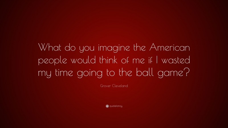 Grover Cleveland Quote: “What do you imagine the American people would think of me if I wasted my time going to the ball game?”