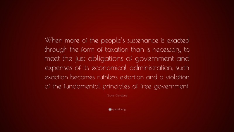 Grover Cleveland Quote: “When more of the people’s sustenance is exacted through the form of taxation than is necessary to meet the just obligations of government and expenses of its economical administration, such exaction becomes ruthless extortion and a violation of the fundamental principles of free government.”