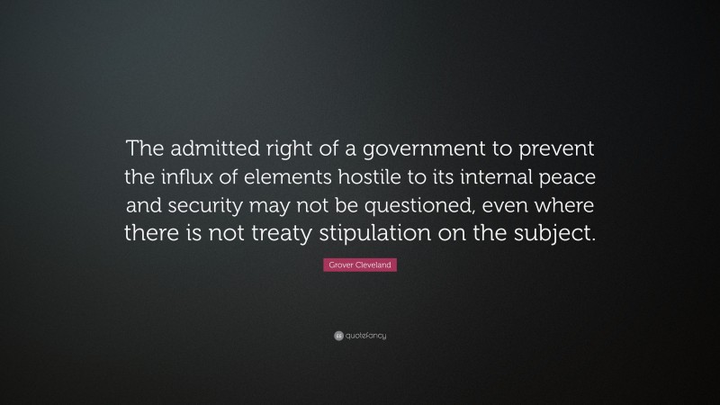 Grover Cleveland Quote: “The admitted right of a government to prevent the influx of elements hostile to its internal peace and security may not be questioned, even where there is not treaty stipulation on the subject.”
