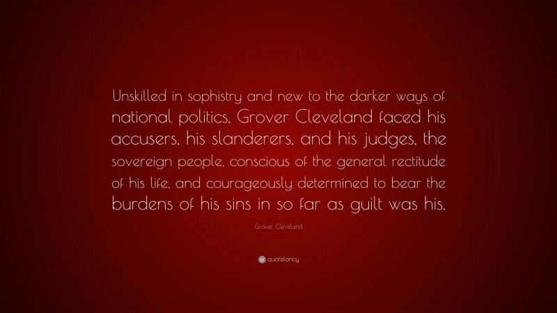 Grover Cleveland Quote: “Unskilled in sophistry and new to the darker ways of national politics, Grover Cleveland faced his accusers, his slanderers, and his judges, the sovereign people, conscious of the general rectitude of his life, and courageously determined to bear the burdens of his sins in so far as guilt was his.”