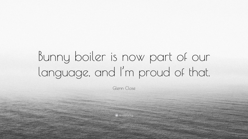 Glenn Close Quote: “Bunny boiler is now part of our language, and I’m proud of that.”