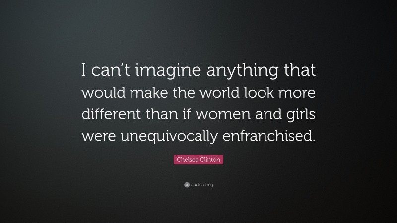 Chelsea Clinton Quote: “I can’t imagine anything that would make the world look more different than if women and girls were unequivocally enfranchised.”