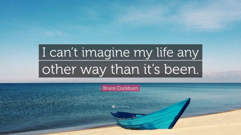 Bruce Cockburn Quote: “I can’t imagine my life any other way than it’s been.”