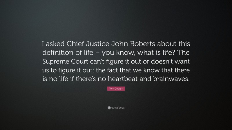 Tom Coburn Quote: “I asked Chief Justice John Roberts about this definition of life – you know, what is life? The Supreme Court can’t figure it out or doesn’t want us to figure it out; the fact that we know that there is no life if there’s no heartbeat and brainwaves.”