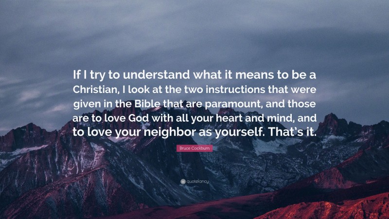 Bruce Cockburn Quote: “If I try to understand what it means to be a Christian, I look at the two instructions that were given in the Bible that are paramount, and those are to love God with all your heart and mind, and to love your neighbor as yourself. That’s it.”