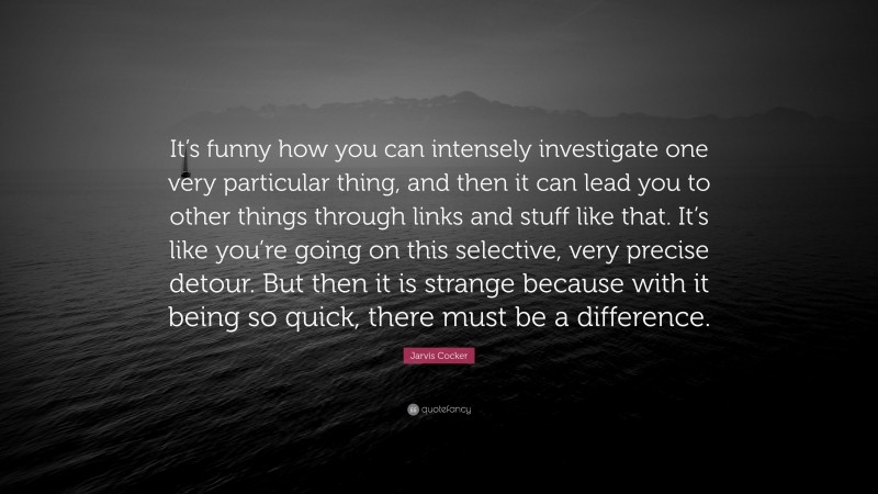 Jarvis Cocker Quote: “It’s funny how you can intensely investigate one very particular thing, and then it can lead you to other things through links and stuff like that. It’s like you’re going on this selective, very precise detour. But then it is strange because with it being so quick, there must be a difference.”