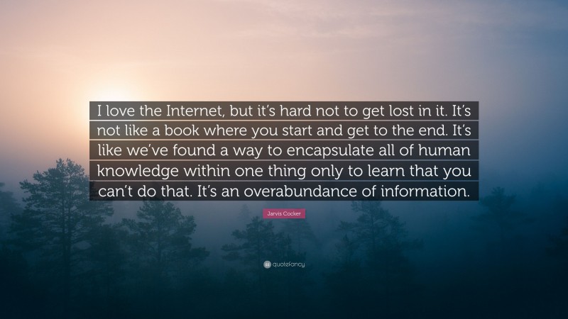 Jarvis Cocker Quote: “I love the Internet, but it’s hard not to get lost in it. It’s not like a book where you start and get to the end. It’s like we’ve found a way to encapsulate all of human knowledge within one thing only to learn that you can’t do that. It’s an overabundance of information.”