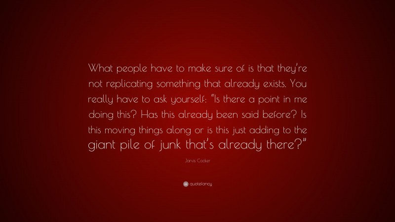 Jarvis Cocker Quote: “What people have to make sure of is that they’re not replicating something that already exists. You really have to ask yourself: “Is there a point in me doing this? Has this already been said before? Is this moving things along or is this just adding to the giant pile of junk that’s already there?””