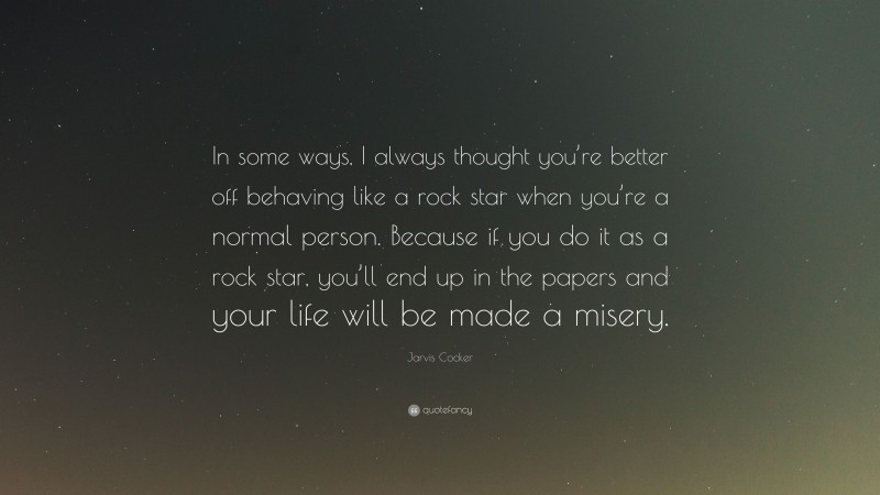 Jarvis Cocker Quote: “In some ways, I always thought you’re better off behaving like a rock star when you’re a normal person. Because if you do it as a rock star, you’ll end up in the papers and your life will be made a misery.”