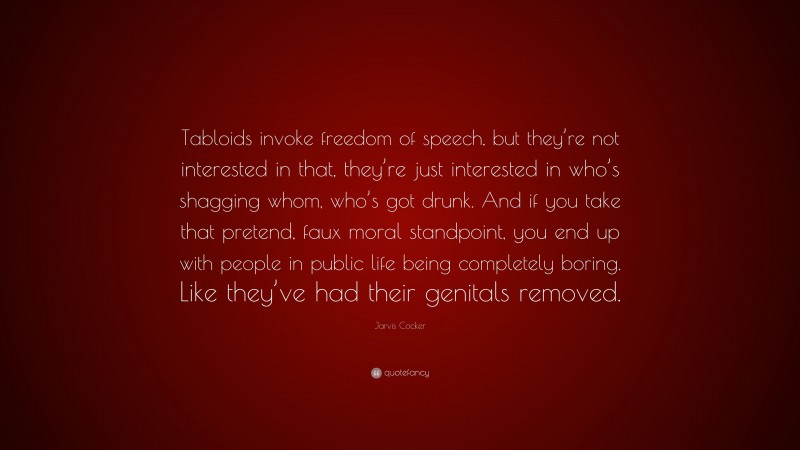 Jarvis Cocker Quote: “Tabloids invoke freedom of speech, but they’re not interested in that, they’re just interested in who’s shagging whom, who’s got drunk. And if you take that pretend, faux moral standpoint, you end up with people in public life being completely boring. Like they’ve had their genitals removed.”