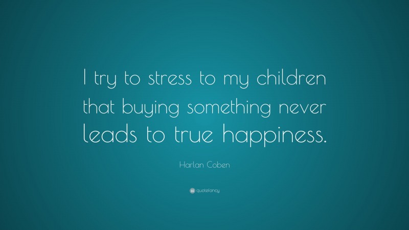 Harlan Coben Quote: “I try to stress to my children that buying something never leads to true happiness.”