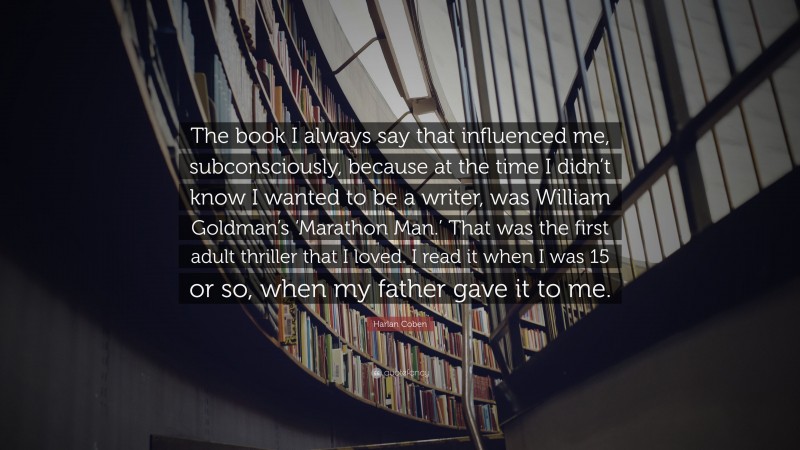 Harlan Coben Quote: “The book I always say that influenced me, subconsciously, because at the time I didn’t know I wanted to be a writer, was William Goldman’s ‘Marathon Man.’ That was the first adult thriller that I loved. I read it when I was 15 or so, when my father gave it to me.”