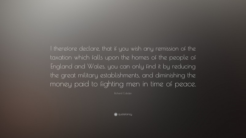 Richard Cobden Quote: “I therefore declare, that if you wish any remission of the taxation which falls upon the homes of the people of England and Wales, you can only find it by reducing the great military establishments, and diminishing the money paid to fighting men in time of peace.”