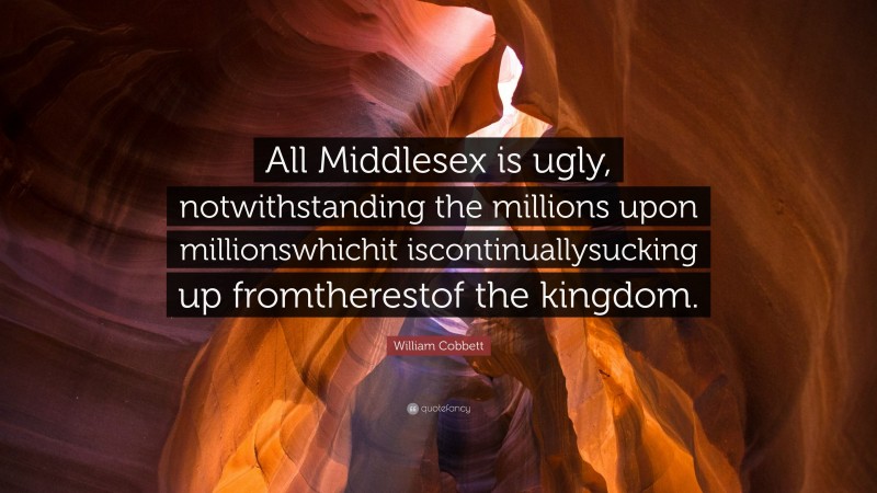 William Cobbett Quote: “All Middlesex is ugly, notwithstanding the millions upon millionswhichit iscontinuallysucking up fromtherestof the kingdom.”