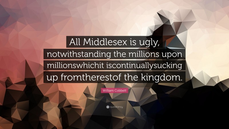 William Cobbett Quote: “All Middlesex is ugly, notwithstanding the millions upon millionswhichit iscontinuallysucking up fromtherestof the kingdom.”