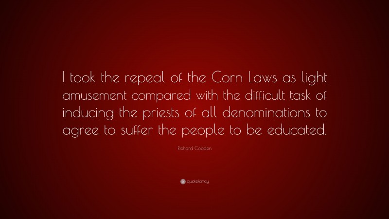 Richard Cobden Quote: “I took the repeal of the Corn Laws as light amusement compared with the difficult task of inducing the priests of all denominations to agree to suffer the people to be educated.”