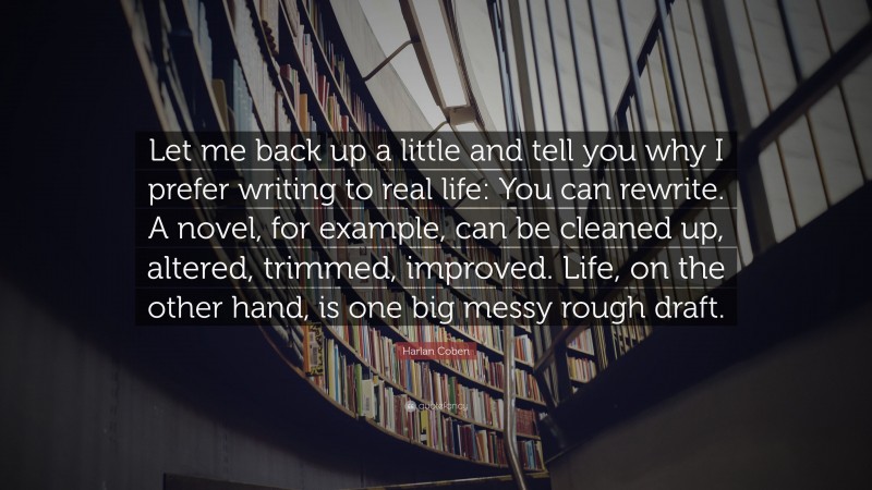 Harlan Coben Quote: “Let me back up a little and tell you why I prefer writing to real life: You can rewrite. A novel, for example, can be cleaned up, altered, trimmed, improved. Life, on the other hand, is one big messy rough draft.”