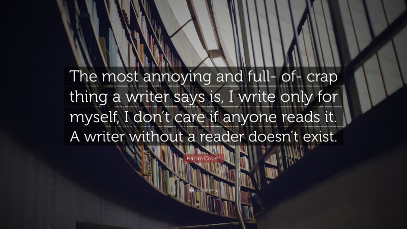 Harlan Coben Quote: “The most annoying and full- of- crap thing a writer says is, I write only for myself, I don’t care if anyone reads it. A writer without a reader doesn’t exist.”