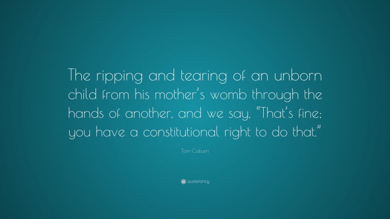 Tom Coburn Quote: “The ripping and tearing of an unborn child from his mother’s womb through the hands of another, and we say, “That’s fine; you have a constitutional right to do that.””
