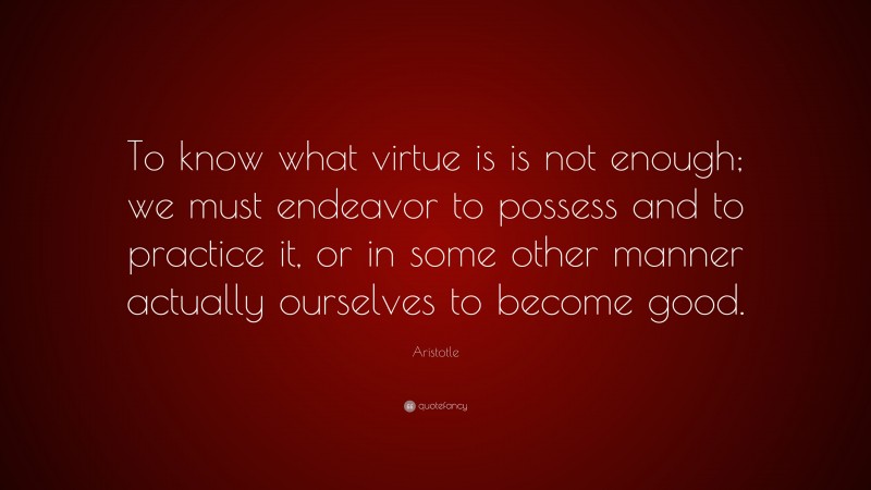 Aristotle Quote: “To know what virtue is is not enough; we must endeavor to possess and to practice it, or in some other manner actually ourselves to become good.”