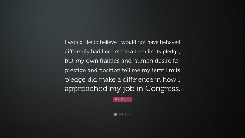 Tom Coburn Quote: “I would like to believe I would not have behaved differently had I not made a term limits pledge, but my own frailties and human desire for prestige and position tell me my term limits pledge did make a difference in how I approached my job in Congress.”