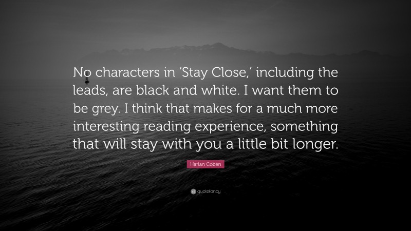 Harlan Coben Quote: “No characters in ‘Stay Close,’ including the leads, are black and white. I want them to be grey. I think that makes for a much more interesting reading experience, something that will stay with you a little bit longer.”