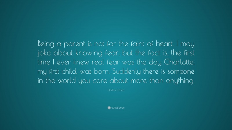 Harlan Coben Quote: “Being a parent is not for the faint of heart. I may joke about knowing fear, but the fact is, the first time I ever knew real fear was the day Charlotte, my first child, was born. Suddenly there is someone in the world you care about more than anything.”