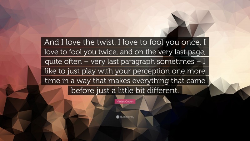 Harlan Coben Quote: “And I love the twist. I love to fool you once, I love to fool you twice, and on the very last page, quite often – very last paragraph sometimes – I like to just play with your perception one more time in a way that makes everything that came before just a little bit different.”
