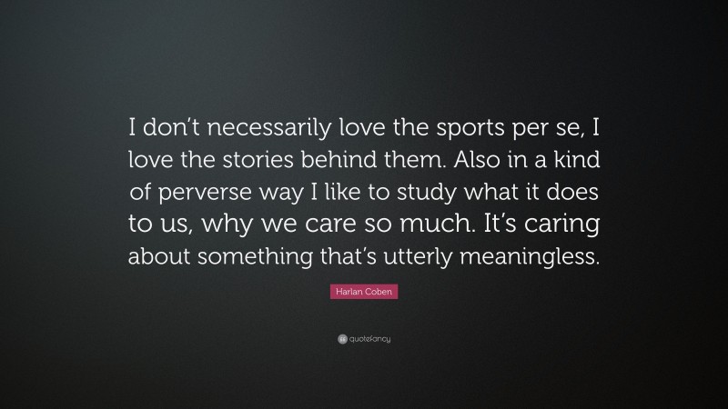 Harlan Coben Quote: “I don’t necessarily love the sports per se, I love the stories behind them. Also in a kind of perverse way I like to study what it does to us, why we care so much. It’s caring about something that’s utterly meaningless.”