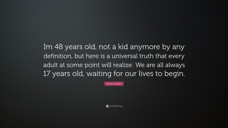 Harlan Coben Quote: “Im 48 years old, not a kid anymore by any definition, but here is a universal truth that every adult at some point will realize: We are all always 17 years old, waiting for our lives to begin.”