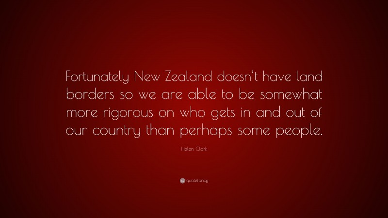 Helen Clark Quote: “Fortunately New Zealand doesn’t have land borders so we are able to be somewhat more rigorous on who gets in and out of our country than perhaps some people.”