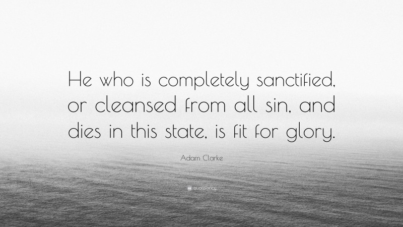 Adam Clarke Quote: “He who is completely sanctified, or cleansed from all sin, and dies in this state, is fit for glory.”