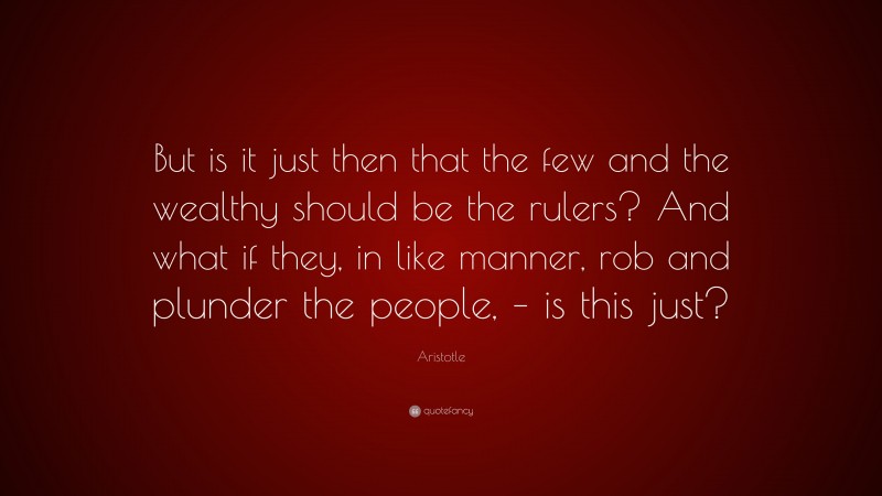 Aristotle Quote: “But is it just then that the few and the wealthy should be the rulers? And what if they, in like manner, rob and plunder the people, – is this just?”