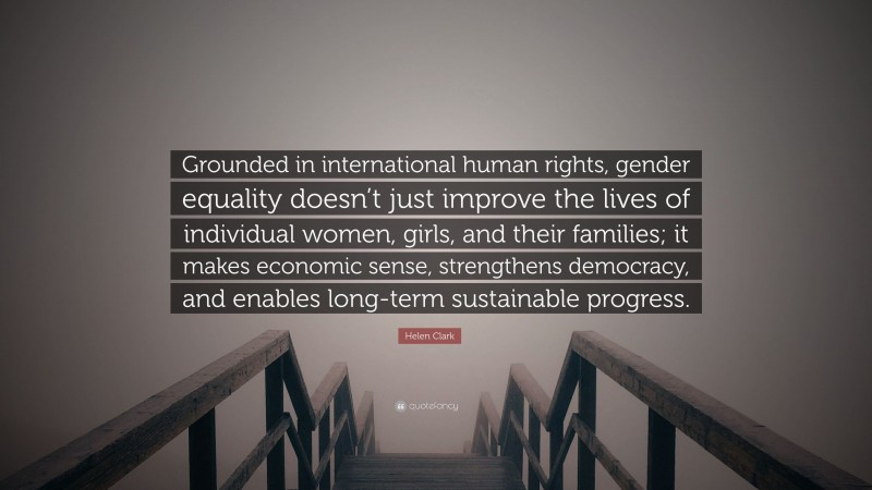 Helen Clark Quote: “Grounded in international human rights, gender equality doesn’t just improve the lives of individual women, girls, and their families; it makes economic sense, strengthens democracy, and enables long-term sustainable progress.”