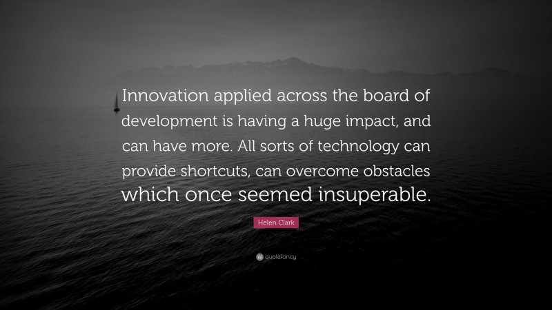 Helen Clark Quote: “Innovation applied across the board of development is having a huge impact, and can have more. All sorts of technology can provide shortcuts, can overcome obstacles which once seemed insuperable.”