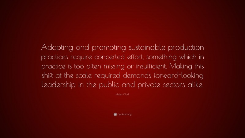 Helen Clark Quote: “Adopting and promoting sustainable production practices require concerted effort, something which in practice is too often missing or insufficient. Making this shift at the scale required demands forward-looking leadership in the public and private sectors alike.”