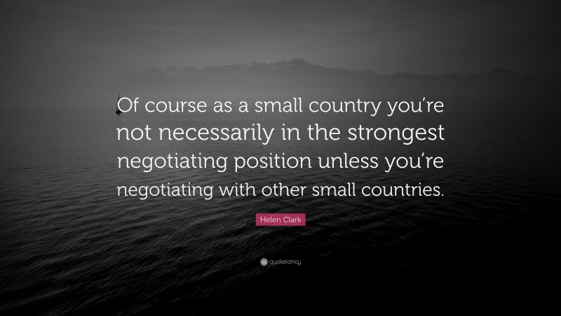 Helen Clark Quote: “Of course as a small country you’re not necessarily in the strongest negotiating position unless you’re negotiating with other small countries.”