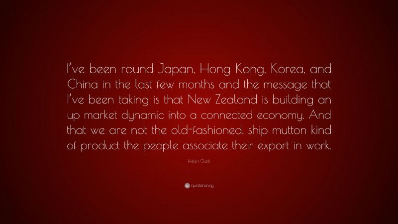 Helen Clark Quote: “I’ve been round Japan, Hong Kong, Korea, and China in the last few months and the message that I’ve been taking is that New Zealand is building an up market dynamic into a connected economy. And that we are not the old-fashioned, ship mutton kind of product the people associate their export in work.”