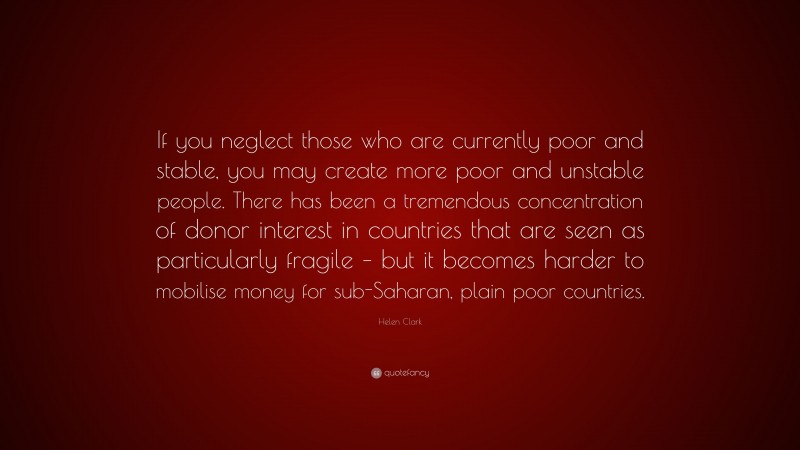 Helen Clark Quote: “If you neglect those who are currently poor and stable, you may create more poor and unstable people. There has been a tremendous concentration of donor interest in countries that are seen as particularly fragile – but it becomes harder to mobilise money for sub-Saharan, plain poor countries.”