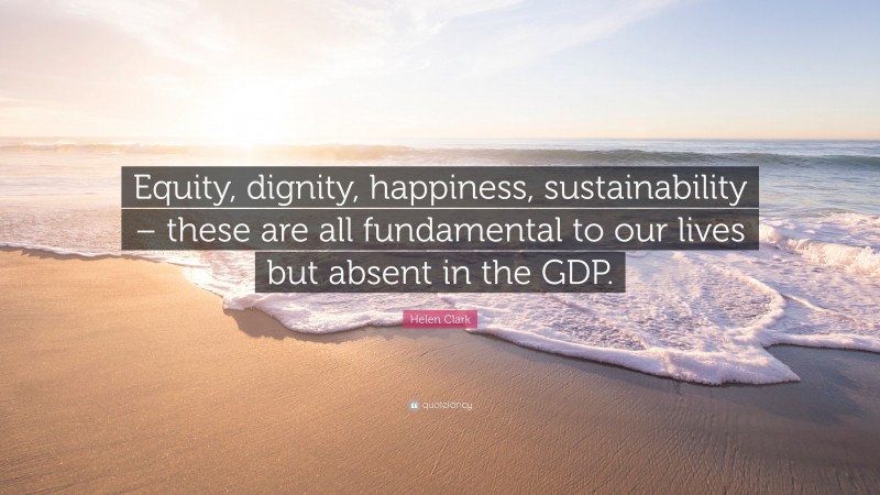 Helen Clark Quote: “Equity, dignity, happiness, sustainability – these are all fundamental to our lives but absent in the GDP.”
