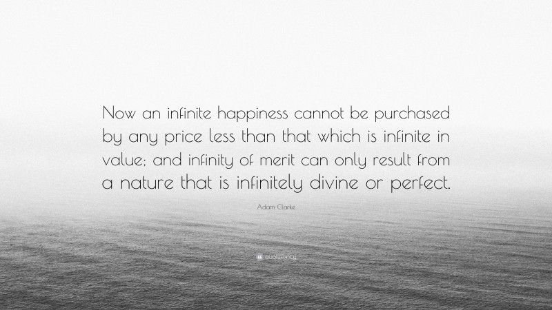 Adam Clarke Quote: “Now an infinite happiness cannot be purchased by any price less than that which is infinite in value; and infinity of merit can only result from a nature that is infinitely divine or perfect.”