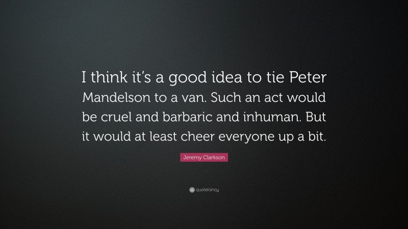 Jeremy Clarkson Quote: “I think it’s a good idea to tie Peter Mandelson to a van. Such an act would be cruel and barbaric and inhuman. But it would at least cheer everyone up a bit.”