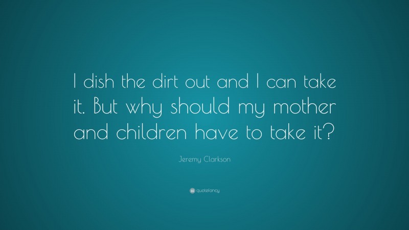 Jeremy Clarkson Quote: “I dish the dirt out and I can take it. But why should my mother and children have to take it?”