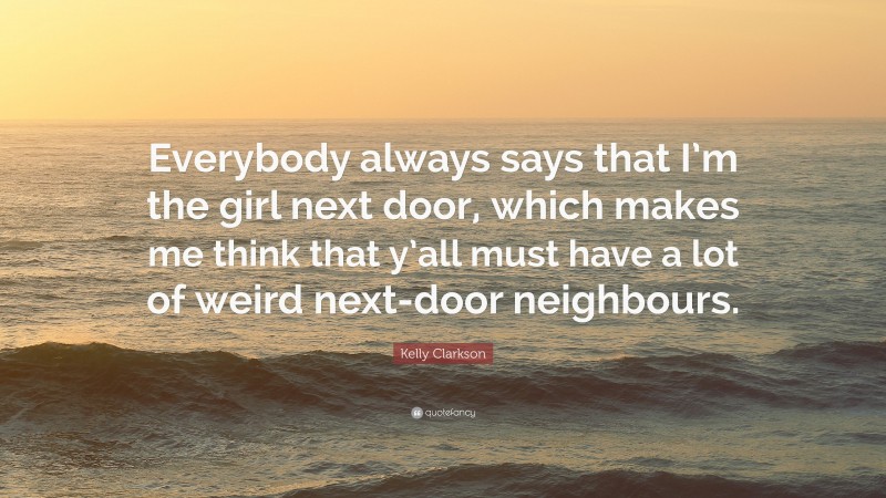 Kelly Clarkson Quote: “Everybody always says that I’m the girl next door, which makes me think that y’all must have a lot of weird next-door neighbours.”