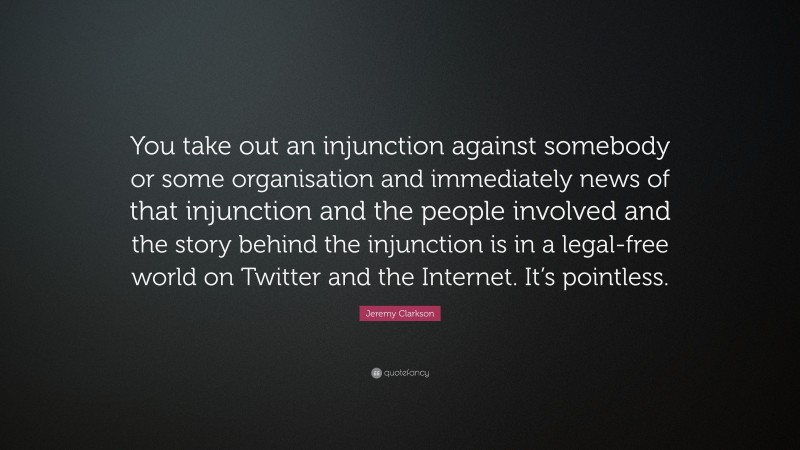 Jeremy Clarkson Quote: “You take out an injunction against somebody or some organisation and immediately news of that injunction and the people involved and the story behind the injunction is in a legal-free world on Twitter and the Internet. It’s pointless.”