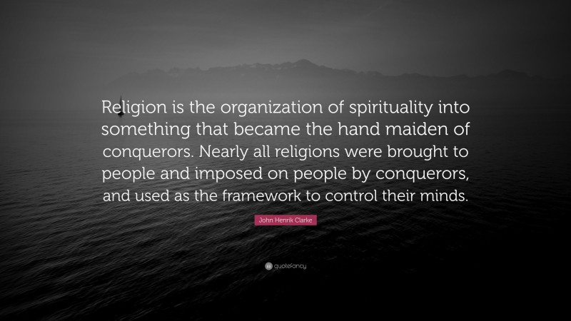 John Henrik Clarke Quote: “Religion is the organization of spirituality into something that became the hand maiden of conquerors. Nearly all religions were brought to people and imposed on people by conquerors, and used as the framework to control their minds.”