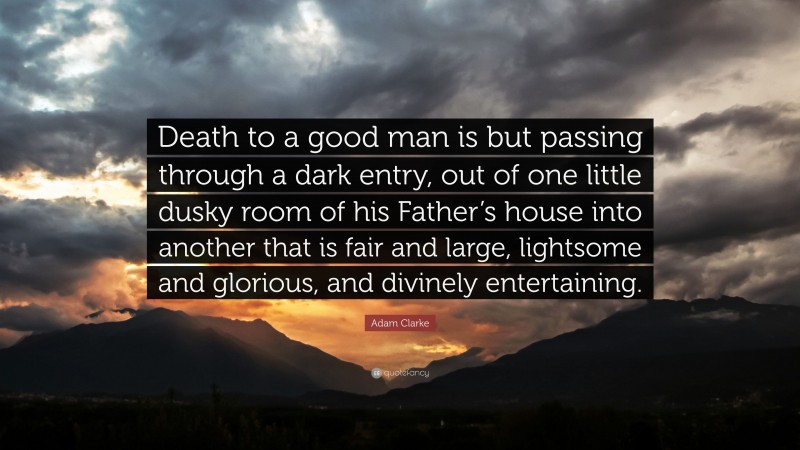 Adam Clarke Quote: “Death to a good man is but passing through a dark entry, out of one little dusky room of his Father’s house into another that is fair and large, lightsome and glorious, and divinely entertaining.”