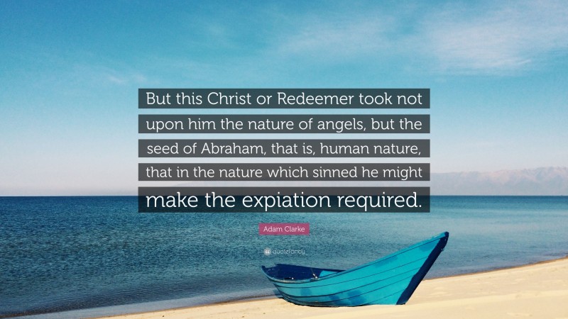 Adam Clarke Quote: “But this Christ or Redeemer took not upon him the nature of angels, but the seed of Abraham, that is, human nature, that in the nature which sinned he might make the expiation required.”